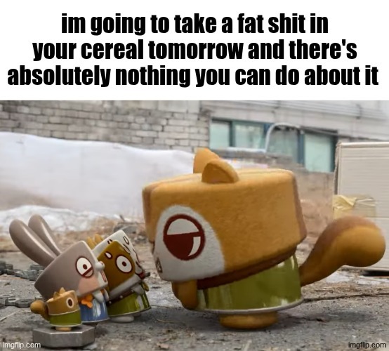 im going to take a fat shit in your cereal tomorrow | image tagged in im going to take a fat shit in your cereal tomorrow | made w/ Imgflip meme maker