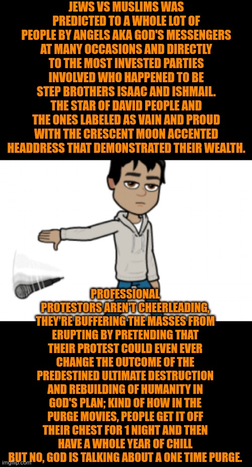 Wars | Jews vs Muslims was predicted to a whole lot of people by angels aka God's messengers at many occasions and directly to the most invested parties involved who happened to be step brothers Isaac and Ishmail. The star of David people and the ones labeled as vain and proud with the crescent moon accented headdress that demonstrated their wealth. Professional protestors aren't cheerleading, they're buffering the masses from erupting by pretending that their protest could even ever change the outcome of the predestined ultimate destruction and rebuilding of humanity in God's plan; kind of how in the purge movies, people get it off their chest for 1 night and then have a whole year of chill but no, God is talking about a one time purge. | image tagged in funny,wars,politics,history,israel,iran | made w/ Imgflip meme maker
