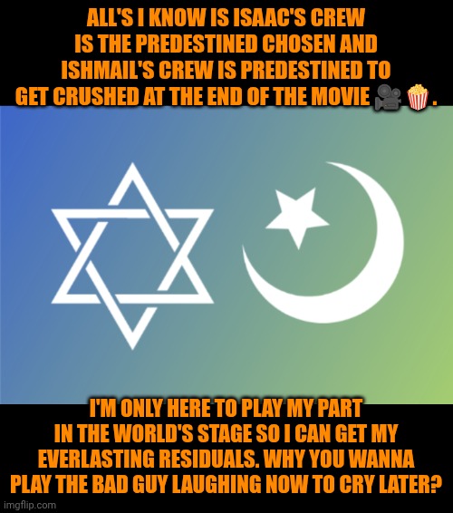 Wars | All's I know is Isaac's crew is the predestined chosen and Ishmail's crew is predestined to get crushed at the end of the movie 🎥🍿. I'm only here to play my part in the world's stage so I can get my everlasting residuals. Why you wanna play the bad guy laughing now to cry later? | image tagged in funny,wars,history,israel,iran,politics | made w/ Imgflip meme maker