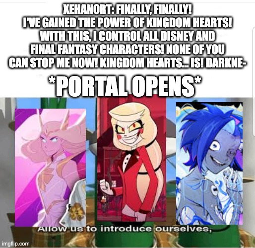 Admit it. This would be peak. | xehanort: finally, finally! i've gained the power of kingdom hearts! with this, i control all disney and final fantasy characters! none of you can stop me now! kingdom hearts... is! darkne-; *portal opens* | image tagged in allow us to introduce ourselves,kingdom hearts,hazbin hotel,glitch productions,she-ra | made w/ Imgflip meme maker
