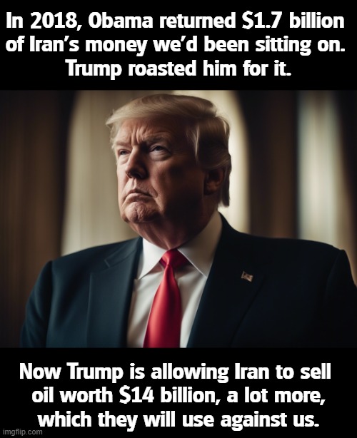 In 2018, Obama returned $1.7 billion 
of Iran's money we'd been sitting on. 
Trump roasted him for it. Now Trump is allowing Iran to sell 
oil worth $14 billion, a lot more,

which they will use against us. | image tagged in trump,iran,war,money,oil,obama | made w/ Imgflip meme maker