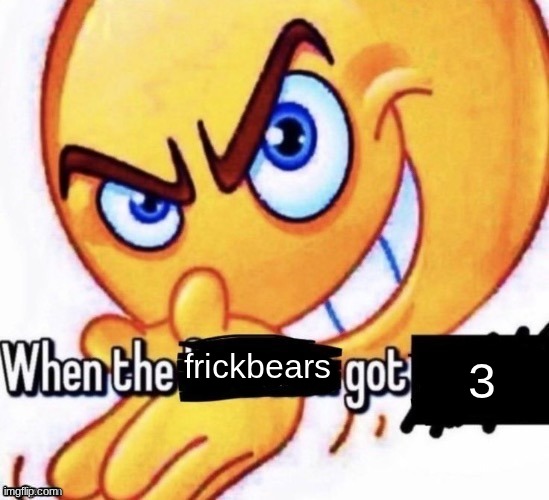 When the X got X | 3; frickbears | image tagged in when the x got x | made w/ Imgflip meme maker