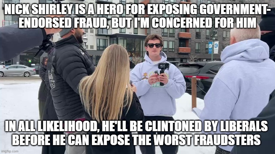 Nick Shirley is a hero for exposing government-
endorsed fraud, but I'm concerned for him; In all likelihood, he'll be Clintoned by Liberals 
before he can expose the worst fraudsters | image tagged in nick shirley | made w/ Imgflip meme maker