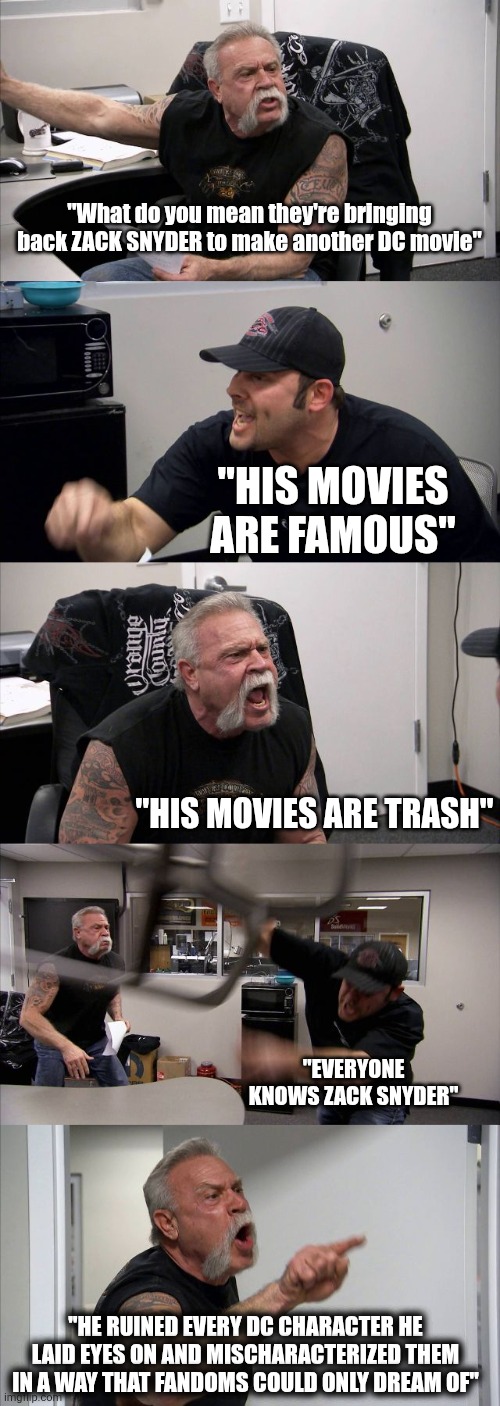 Hi guys I hope I don't get flamed for this sorry, no hate if you like the movies ? | "What do you mean they're bringing back ZACK SNYDER to make another DC movie"; "His movies are famous"; "HIS MOVIES ARE TRASH"; "EVERYONE KNOWS ZACK SNYDER"; "HE RUINED EVERY DC CHARACTER HE LAID EYES ON AND MISCHARACTERIZED THEM IN A WAY THAT FANDOMS COULD ONLY DREAM OF" | image tagged in memes,american chopper argument,dc comics,dc,zack snyder | made w/ Imgflip meme maker