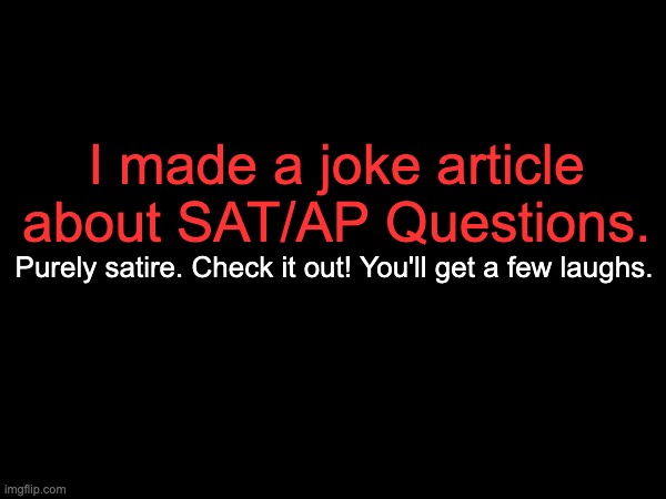 https://docs.google.com/document/d/1gv9iNWufJ-SDAthk3lNjU7P5mUDii5vYoP94sY8-XLw/edit?usp=sharing | I made a joke article about SAT/AP Questions. Purely satire. Check it out! You'll get a few laughs. | made w/ Imgflip meme maker
