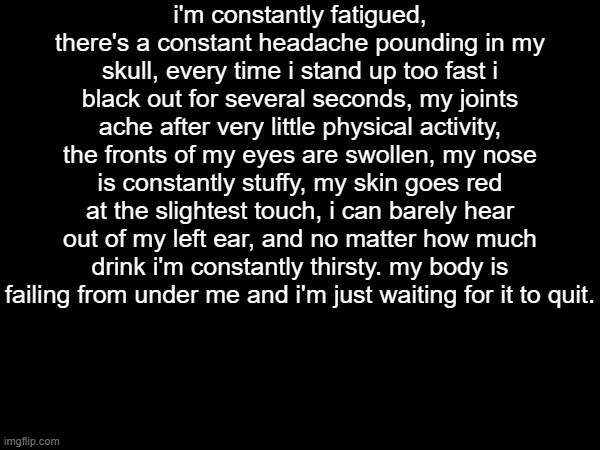 or something | i'm constantly fatigued, there's a constant headache pounding in my skull, every time i stand up too fast i black out for several seconds, my joints ache after very little physical activity, the fronts of my eyes are swollen, my nose is constantly stuffy, my skin goes red at the slightest touch, i can barely hear out of my left ear, and no matter how much drink i'm constantly thirsty. my body is failing from under me and i'm just waiting for it to quit. | made w/ Imgflip meme maker