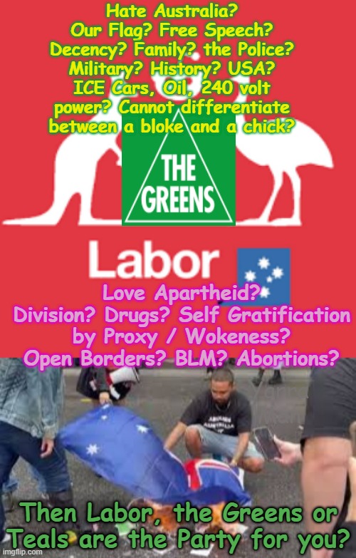 Hate Australia? Our History? Flag? Military? Police? Reality? Secure Borders? Then the Greens, Teals or Labor are for you! | Hate Australia? Our Flag? Free Speech? Decency? Family? the Police? Military? History? USA? ICE Cars, Oil, 240 volt power? Cannot differentiate between a bloke and a chick? Love Apartheid? Division? Drugs? Self Gratification by Proxy / Wokeness? Open Borders? BLM? Abortions? Yarra Man; Then Labor, the Greens or Teals are the Party for you? | image tagged in ultra far left abc 9 guardian fairfax age smh,self gratification by proxy woke,open borders,progressives,lnp one nation | made w/ Imgflip meme maker