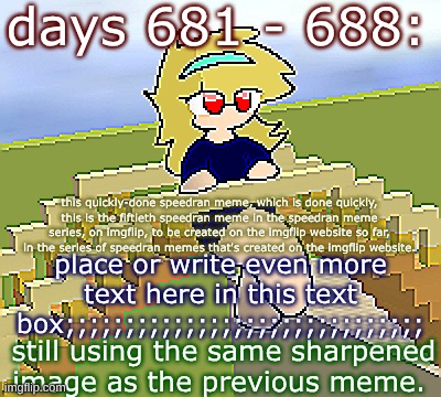 Days 681 - 688: the same image as before | days 681 - 688:; this quickly-done speedran meme, which is done quickly, this is the fiftieth speedran meme in the speedran meme series, on imgflip, to be created on the imgflip website so far, in the series of speedran memes that's created on the imgflip website. place or write even more text here in this text box;;;;;;;;;;;;;;;;;;;;;;;;;;;;;;; still using the same sharpened image as the previous meme. | image tagged in nice,stuff,funny | made w/ Imgflip meme maker