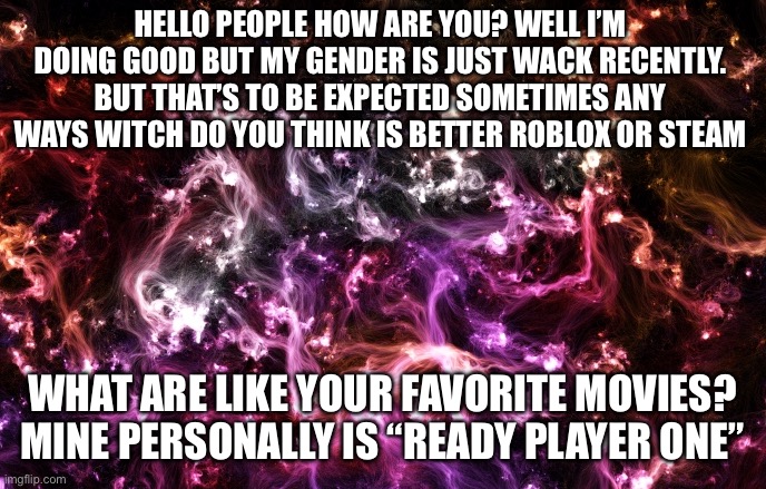 When I was gay I was gay as f#&$Also you should listen to “GOODNIGHT HYPNOPOMP” on Spotify or YouTube music | Hello people how are you? Well I’m doing good but my gender is just wack recently. But that’s to be expected sometimes any ways witch do you think is better Roblox or Steam; What are like your favorite movies? Mine personally is “Ready Player One” | image tagged in new announcement template | made w/ Imgflip meme maker