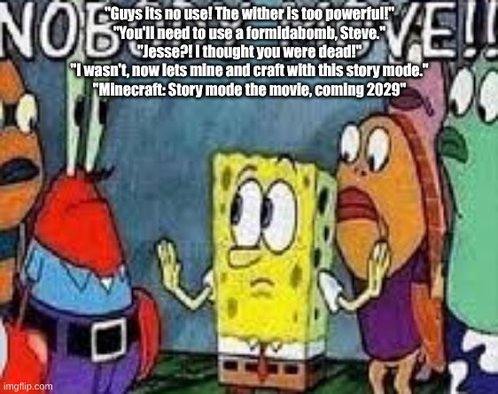 NOBODY MOVE!! | "Guys its no use! The wither is too powerful!"
"You'll need to use a formidabomb, Steve."
"Jesse?! I thought you were dead!"
"I wasn't, now lets mine and craft with this story mode."
"Minecraft: Story mode the movie, coming 2029" | image tagged in nobody move | made w/ Imgflip meme maker