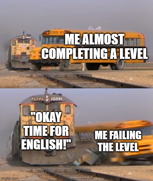 A train hitting a school bus | Me almost completing a level; "Okay time for English!"; Me Failing the level | image tagged in a train hitting a school bus | made w/ Imgflip meme maker