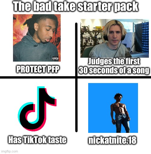The nickatnite slander continues! | The bad take starter pack; Judges the first 30 seconds of a song; PROTECT PFP; Has TikTok taste; nickatnite.18 | image tagged in memes,blank starter pack | made w/ Imgflip meme maker