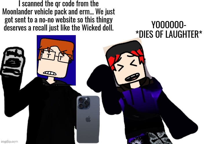MC and William were unboxing a Moonlander vehicle pack but the QR code clearly was something else so they'll issue a recall. | I scanned the qr code from the Moonlander vehicle pack and erm... We just got sent to a no-no website so this thingy deserves a recall just like the Wicked doll. YOOOOOO- *dies of laughter* | image tagged in mc,william,incident,moonlander,recall,qr code | made w/ Imgflip meme maker