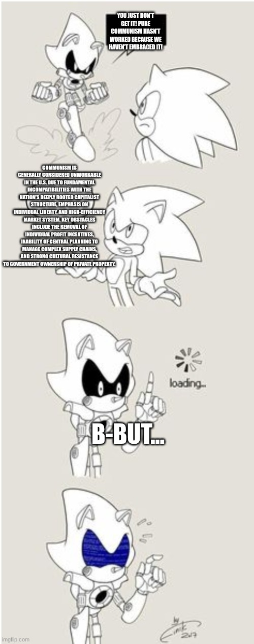 Sonic Comic thingy | You just don't get it! pure communism hasn't worked because we haven't embraced it! Communism is generally considered unworkable in the U.S. due to fundamental incompatibilities with the nation’s deeply rooted capitalist structure, emphasis on individual liberty, and high-efficiency market system. Key obstacles include the removal of individual profit incentives, inability of central planning to manage complex supply chains, and strong cultural resistance to government ownership of private property. B-but... | image tagged in sonic comic thingy | made w/ Imgflip meme maker