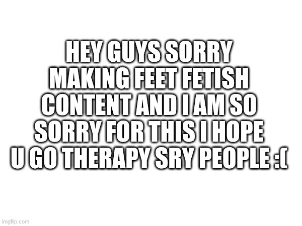 Annoucement | hey guys sorry making feet fetish content and I am so sorry for this I hope u go therapy sry people :( | made w/ Imgflip meme maker