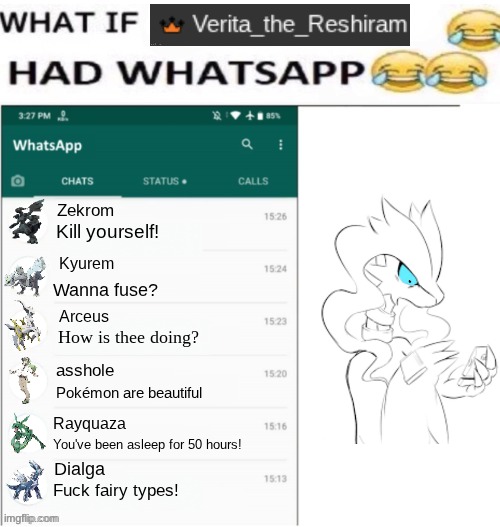 what if Verita_the_Reshiram had Whatsapp | Zekrom; Kill yourself! Kyurem; Wanna fuse? Arceus; How is thee doing? asshole; Pokémon are beautiful; Rayquaza; You've been asleep for 50 hours! Dialga; Fuck fairy types! | image tagged in what if x had whatsapp,whatsapp,verita_the_reshiram,reshiram | made w/ Imgflip meme maker