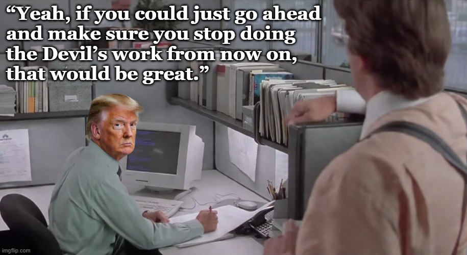 Oval Office space: Trump is doing the Devil's work | “Yeah, if you could just go ahead
and make sure you stop doing
the Devil’s work from now on,
that would be great.” | image tagged in donald trump,trump,psychopath,israel,psychopaths and serial killers,iran | made w/ Imgflip meme maker