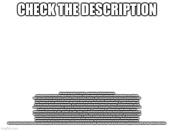 Check the description; (why did i cook with this script) *flat earther and 1+1=11 believer fighting*| flat earther:calculators are not designed to lie! at least i know basic maths. your mind is only 2s and 0s.| 1+1=11 believer:well i atleast i have astronomical knowledge! the earth is round! your mind is just paper thin. also, if we treat 1s as strings then 1+1=11!,|flat earther:then what is a binary? 1+1=11 beliver:what is a binary? flat earther:bas-  cameraman:so... theres two idiots fighting the worst fight ive ever seen. i just turned on the dang camera!!. i wrote my entire resume with no gaps just for this. well both arent wrong or i am just losing my iq. |director:DONT CUT! *walks to stage* i dont care anymore.. keep it... Keep it! i dont care when i get demoted or not, this could be a 4th wall break. *goes back to the backstage* i gone to college for 2 years. and why those 2 dumb idiots has to come here!| cameraman:director... the 1+1=11 dude starting to draw 1+1 on his shirt with a protactor, |director:keep rolling! cameraman:director... the flat earther starting to be confidently incorrect by comparing the earth to a frisbee...we literally graduated college 2 years ago| actor1:should i punch these guys in the face? |actor2:no. but i wish you can. but unfortunely you gonna be on court for 2 assault... |actor1:but i wish 1+1=11 becuse we are going to be rich! |director:perhaps we come too offscript... CUT!! i shouldve listened to my parents and gone to medical school!!! or coding scho- wait... 1+1=11 dude is kinda right... but i stand NO MORE!!!*goes in a mental breakdown*THE WORLD IS DOOMEd!!!!|cameraman:*eyes to director* yeah... you are... i still remeber.. uhh..., oh wait...  huh weird.. oh yeah director! when you gonna kick those 2 idiots off? |director:*still on a mental breakdown*DEATh will COME fOR US!!! the dude who lives near the stage:im here to watch the world burn as i lay down in my bed.  director:"*absolutely getting choked by nothing while slightly getting calmer* flat earther:i hope you get pushed by the edges!| 1+1=11 beliver:i hope all your atoms become 0s! |director:*finnaly calms down* ok.. i can manage this.. lets contiune filming| cameraman:can i turn on the camer- wait... did i record everything? i forgot to turn it off! well its not a big deal. director:oh no! the deadline is in a week! FILM! GET OUTTA these guys outta here!!! | plot twist:the film made 100,000,000 money,   epilouge:|director:i been promoted!!! |actor1:so is my salary going to be 32 or 311? |actor2:forget about it. we got a raise!|actor1:haha! i was just joking, i love how the director kicked those two guys in the nuts|cameraman:*looks at director* hey, didint you scheduled to see a mental therapist? |director:oh yeah|cameraman:didint you littearly kicked those two idiots in the nuts? im glad it was not seen by the camera. |director:wait what? i think that was my subconcious me, |cameraman:you seriously should need thearpy, i think we need to see a doctor... | made w/ Imgflip meme maker