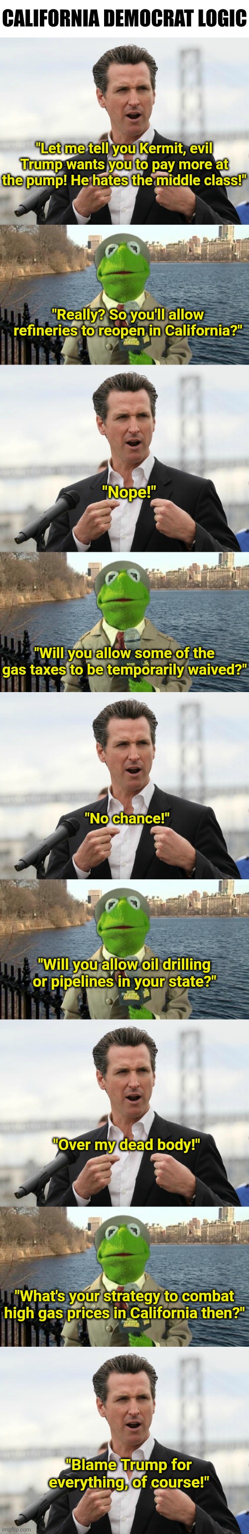 Californians will be lucky if gas does not jump to $20 a gallon with Gavin in charge! | California Democrat Logic; "Let me tell you Kermit, evil Trump wants you to pay more at the pump! He hates the middle class!"; "Really? So you'll allow refineries to reopen in California?"; "Nope!"; "Will you allow some of the gas taxes to be temporarily waived?"; "No chance!"; "Will you allow oil drilling or pipelines in your state?"; "Over my dead body!"; "What's your strategy to combat high gas prices in California then?"; "Blame Trump for everything, of course!" | image tagged in gavin newsome,failure,gas,let's raise their taxes,liberal hypocrisy,crying democrats | made w/ Imgflip meme maker