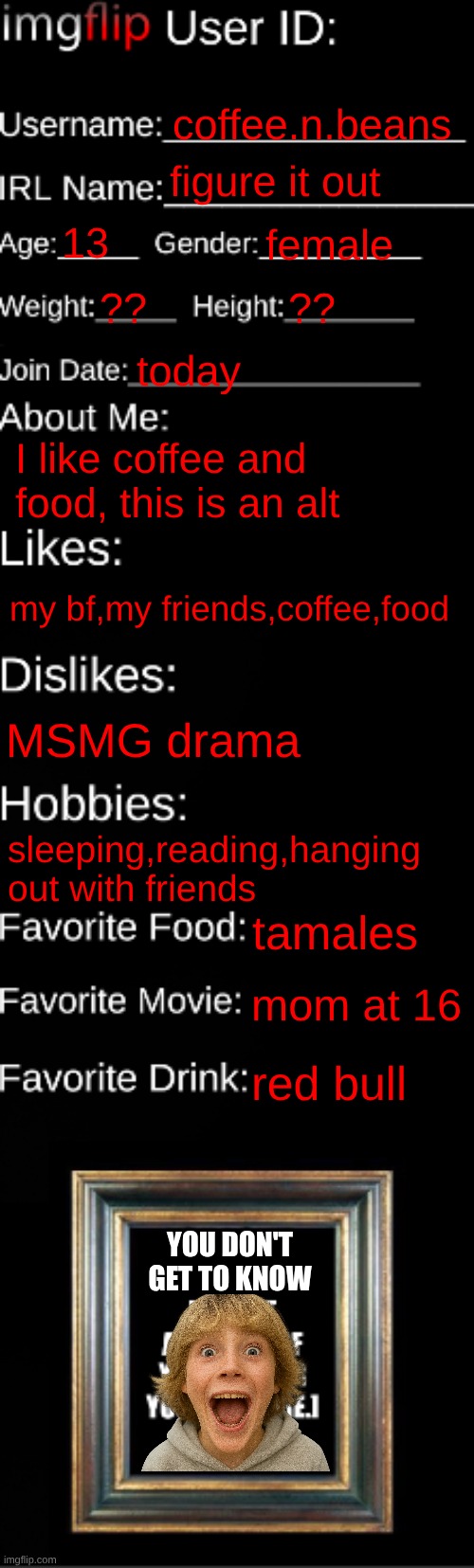 imgflip ID Card | coffee.n.beans; figure it out; 13; female; ?? ?? today; I like coffee and food, this is an alt; my bf,my friends,coffee,food; MSMG drama; sleeping,reading,hanging out with friends; tamales; mom at 16; red bull; you don't get to know | image tagged in imgflip id card | made w/ Imgflip meme maker