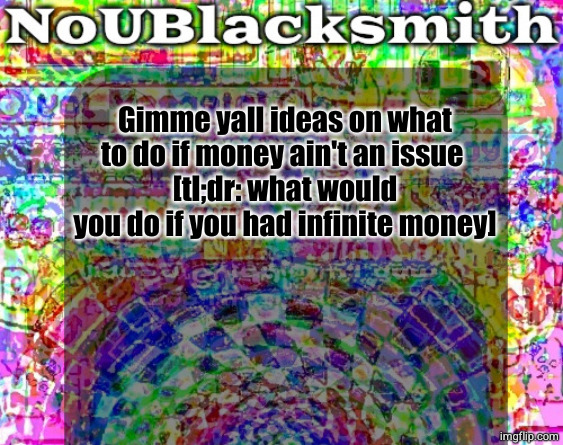 nou's sloppy spite temp | Gimme yall ideas on what to do if money ain't an issue 
[tl;dr: what would you do if you had infinite money] | image tagged in nou's sloppy spite temp | made w/ Imgflip meme maker