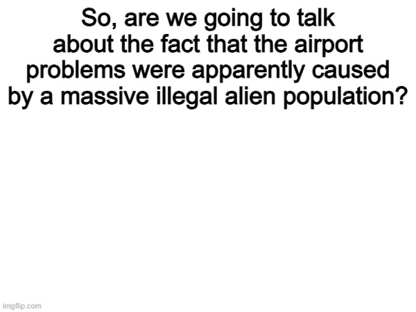We are not talking about this enough | So, are we going to talk about the fact that the airport problems were apparently caused by a massive illegal alien population? | image tagged in memes,funny,politics,political meme | made w/ Imgflip meme maker