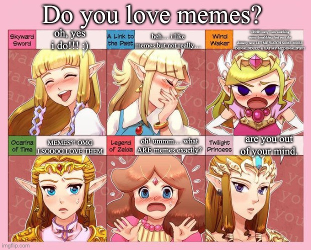 Zelda's Response | Do you love memes? UHHH sorry i am watching some donaldducc but yes i do dummy now LET ME WATCH SOME MORE DONALDDUCC & EAT MY MCDONALD’S!!! oh, yes i do!!! :); heh… i like memes but not really…; are you out of your mind. oh! ummm… what ARE memes exactly? MEMES?! OMG I SOOOO LOVE THEM | image tagged in zelda's response | made w/ Imgflip meme maker