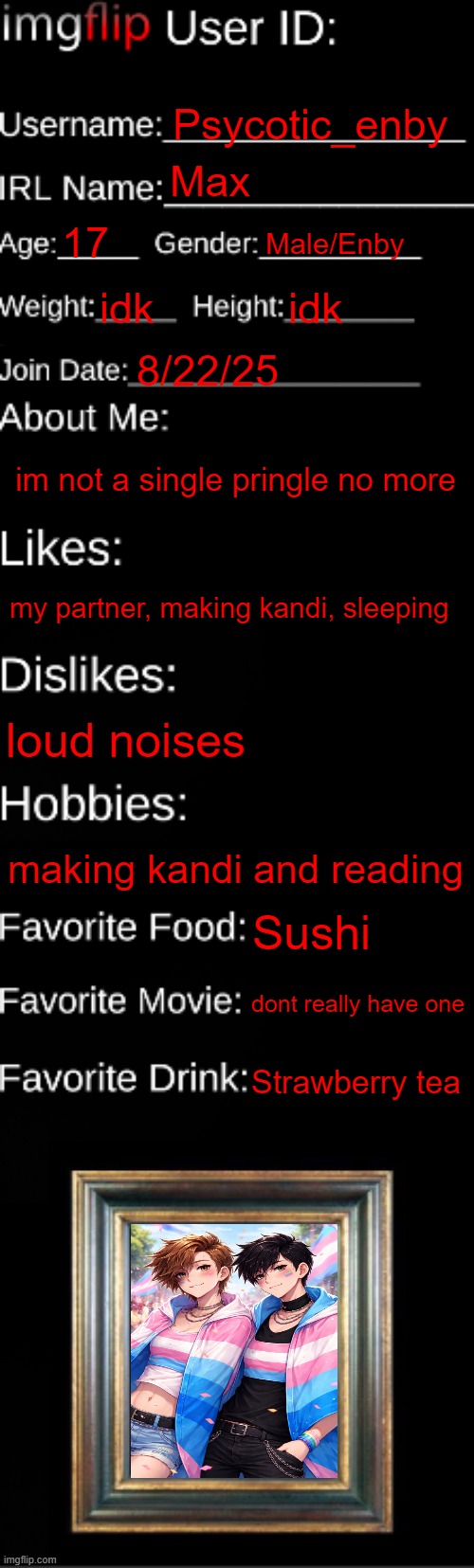 imgflip ID Card | Psycotic_enby; Max; 17; Male/Enby; idk; idk; 8/22/25; im not a single pringle no more; my partner, making kandi, sleeping; loud noises; making kandi and reading; Sushi; dont really have one; Strawberry tea | image tagged in imgflip id card | made w/ Imgflip meme maker