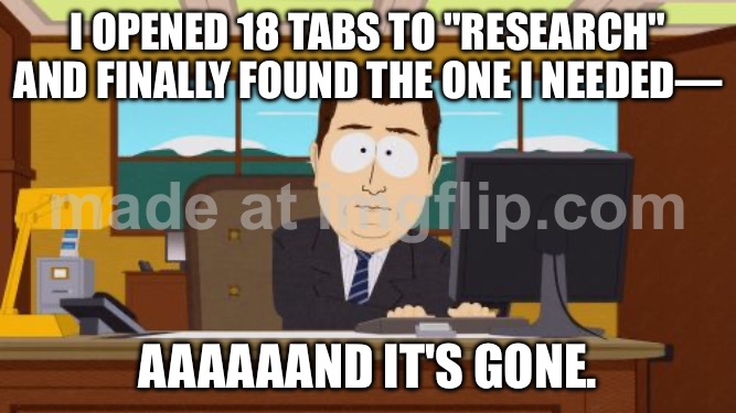 I OPENED 18 TABS TO "RESEARCH" AND FINALLY FOUND THE ONE I NEEDED—; AAAAAAND IT'S GONE. | I OPENED 18 TABS TO "RESEARCH" AND FINALLY FOUND THE ONE I NEEDED—; AAAAAAND IT'S GONE. | image tagged in memes,aaaaand its gone,research,productivity,browser history,browser | made w/ Imgflip meme maker