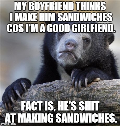 Confession Bear Meme | MY BOYFRIEND THINKS I MAKE HIM SANDWICHES COS I'M A GOOD GIRLFIEND. FACT IS, HE'S SHIT AT MAKING SANDWICHES. | image tagged in memes,confession bear,AdviceAnimals | made w/ Imgflip meme maker