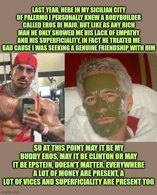 Comparison between my ex friend Eros "Luxor" Di Maio and Jeffrey Epstein | Last year, here In my Sicilian city of Palermo I personally knew a bodybuilder called Eros Di Maio. But like as any rich man he only showed me his lack of empathy and his superficiality, in fact he treated me bad cause I was seeking a genuine friendship with him; So at this point may it be my buddy Eros, may it be Clinton or may it be Epstein, doesn't matter. Everywhere a lot of money are present, a lot of vices and superficiality are present too | image tagged in eros luxor,jeffrey epstein green mask | made w/ Imgflip meme maker