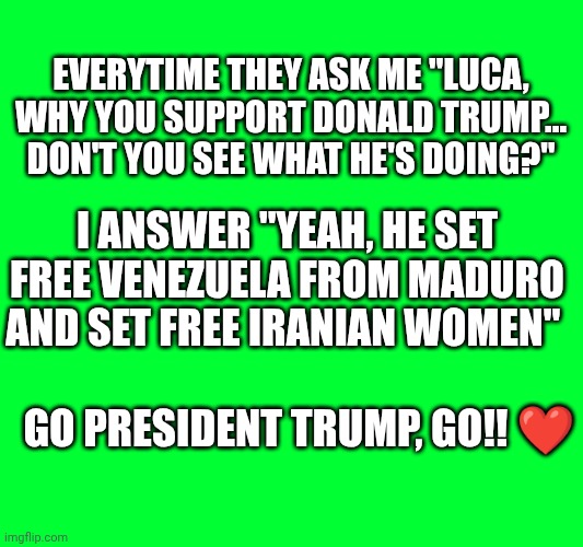 I'm with you president Donald Trump ❤️ | Everytime they ask me "Luca, why you support Donald Trump... Don't you see what he's doing?"; I answer "yeah, he set free Venezuela from Maduro and set free Iranian women"; Go president Trump, go!! ❤️ | made w/ Imgflip meme maker
