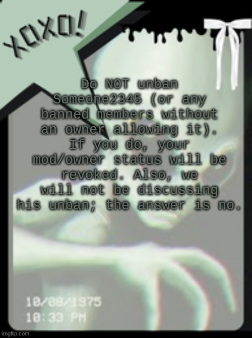 This is a final decision, and you may be banned or blacklisted from moderation access if you unban him. | Do NOT unban Someone2345 (or any banned members without an owner allowing it). If you do, your mod/owner status will be revoked. Also, we will not be discussing his unban; the answer is no. | image tagged in xoxo's alien template | made w/ Imgflip meme maker