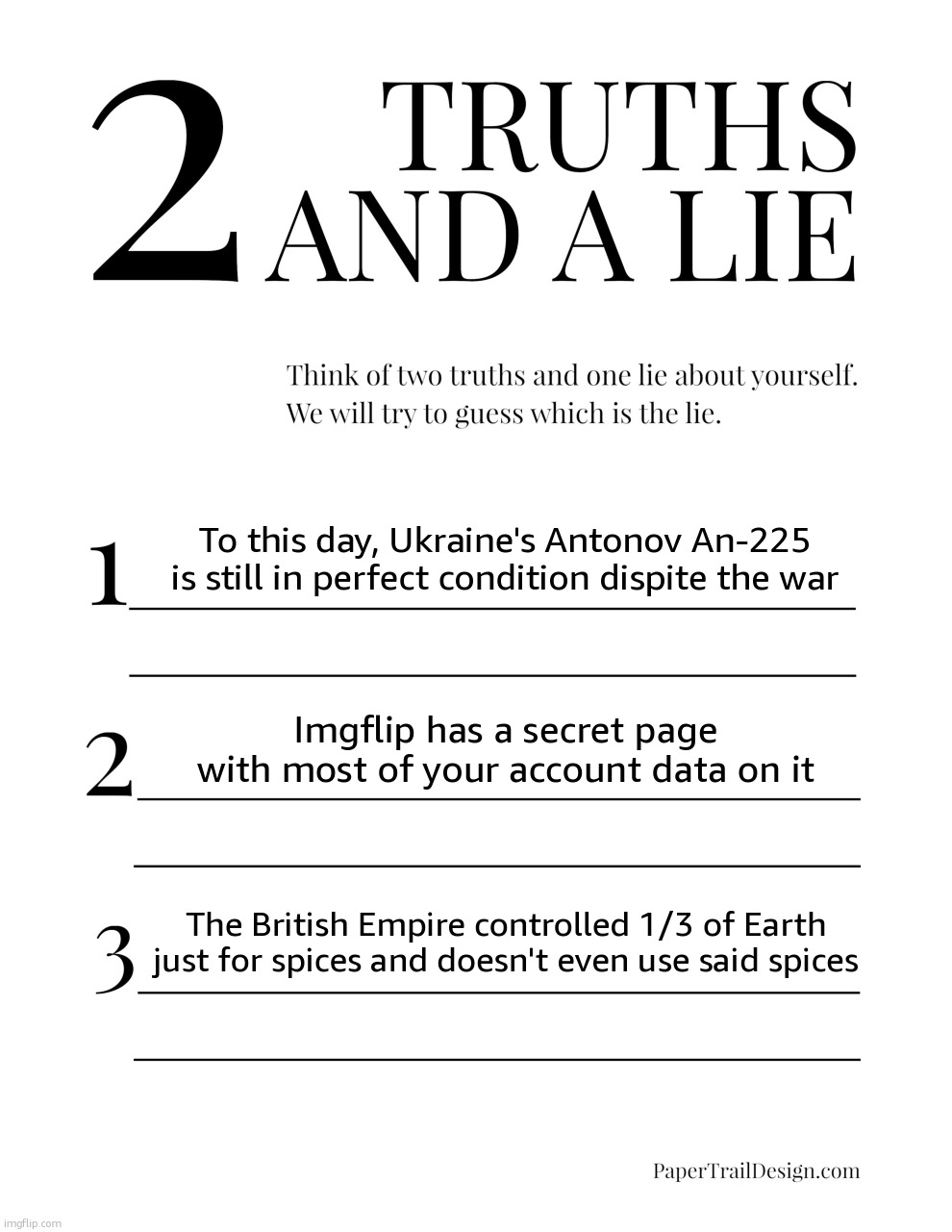 2 Truths and a Lie | To this day, Ukraine's Antonov An-225 is still in perfect condition dispite the war; Imgflip has a secret page with most of your account data on it; The British Empire controlled 1/3 of Earth just for spices and doesn't even use said spices | image tagged in 2 truths and a lie | made w/ Imgflip meme maker