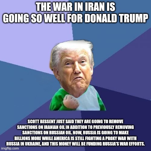 Wake up, maggots. | The war in Iran is going so well for Donald Trump; Scott Bessent just said they are going to remove sanctions on iranian oil in addition to previously removing sanctions on Russian oil. Now, Russia is going to make billions more while America is still fighting a proxy war with Russia in Ukraine, and this money will be funding Russia's war efforts. | image tagged in trump | made w/ Imgflip meme maker