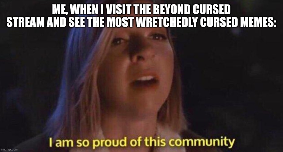 I am so proud of this community | Me, when I visit the Beyond Cursed stream and see the most wretchedly cursed memes: | image tagged in i am so proud of this community | made w/ Imgflip meme maker
