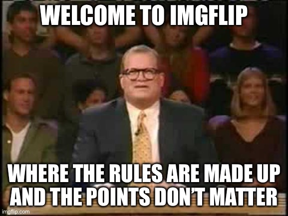 Welcome to Whose Line Is It Anyway | Welcome to imgflip Where the rules are made up
And the points don’t matter | image tagged in welcome to whose line is it anyway | made w/ Imgflip meme maker