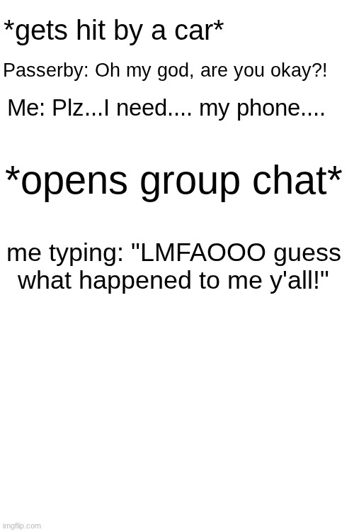 The worst group chat reaction ever | *gets hit by a car*; Passerby: Oh my god, are you okay?! Me: Plz...I need.... my phone.... *opens group chat*; me typing: "LMFAOOO guess what happened to me y'all!" | image tagged in group chats,cringe | made w/ Imgflip meme maker