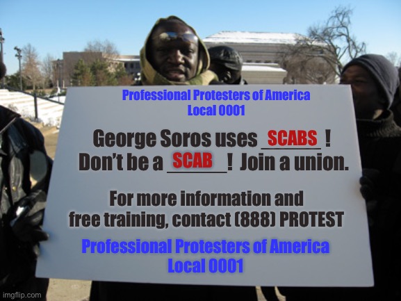 blank sign | Professional Protesters of America
Local 0001; George Soros uses _____ !  Don’t be a _____!  Join a union. SCABS; SCAB; For more information and free training, contact (888) PROTEST; Professional Protesters of America
Local 0001 | image tagged in blank sign,remix | made w/ Imgflip meme maker
