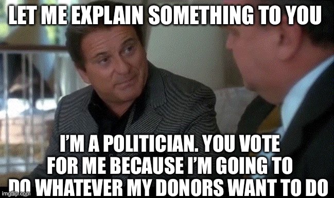 Politicians | Let me explain something to you; I’m a politician. You vote for me because I’m going to do whatever my donors want to do | image tagged in pesci casino,politics,political meme,politicians suck,vote | made w/ Imgflip meme maker
