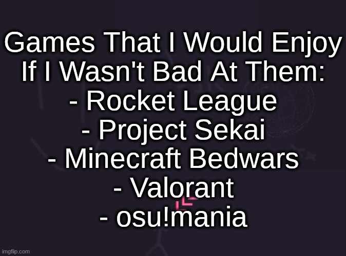 vik's image | Games That I Would Enjoy
If I Wasn't Bad At Them:
- Rocket League
- Project Sekai
- Minecraft Bedwars
- Valorant
- osu!mania | image tagged in vik's image | made w/ Imgflip meme maker