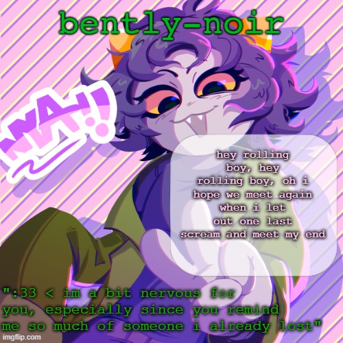 bently-noir nepeta temp | hey rolling boy, hey rolling boy, oh i hope we meet again
when i let out one last scream and meet my end | image tagged in bently-noir nepeta temp | made w/ Imgflip meme maker