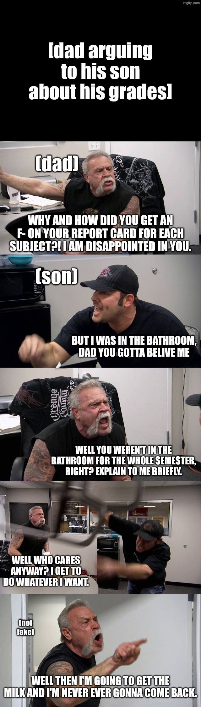 dad and son argument | [dad arguing to his son about his grades]; (dad); why and how did you get an F- on your report card for each subject?! I am disappointed in you. (son); but i was in the bathroom, dad you gotta belive me; well you weren't in the bathroom for the whole semester, right? Explain to me briefly. well who cares anyway? i get to do whatever i want. (not fake); well then i'm going to get the milk and i'm never ever gonna come back. | image tagged in american chopper argument | made w/ Imgflip meme maker