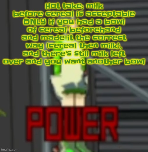 POWER | Hot take: milk before cereal is acceptable ONLY if you had a bowl of cereal beforehand and made it the correct way (cereal then milk), and there's still milk left over and you want another bowl | image tagged in power | made w/ Imgflip meme maker