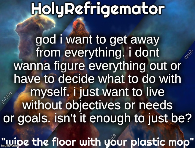 fuck everything man. | god i want to get away from everything. i dont wanna figure everything out or have to decide what to do with myself. i just want to live without objectives or needs or goals. isn't it enough to just be? | image tagged in holyrefrigemator temp | made w/ Imgflip meme maker