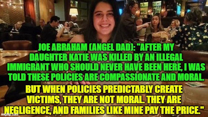 Joe Abraham (Angel Dad):  "My Daughter Is Gone. Politicians Still Call This Moral." | Joe Abraham (Angel dad): "After my daughter Katie was killed by an illegal immigrant who should never have been here, I was told these policies are compassionate and moral. But when policies predictably create victims, they are not moral. They are negligence, and families like mine pay the price." | image tagged in angel dad,illegal immigration,illegal crimes,immoral,liberal logic,victims | made w/ Imgflip meme maker
