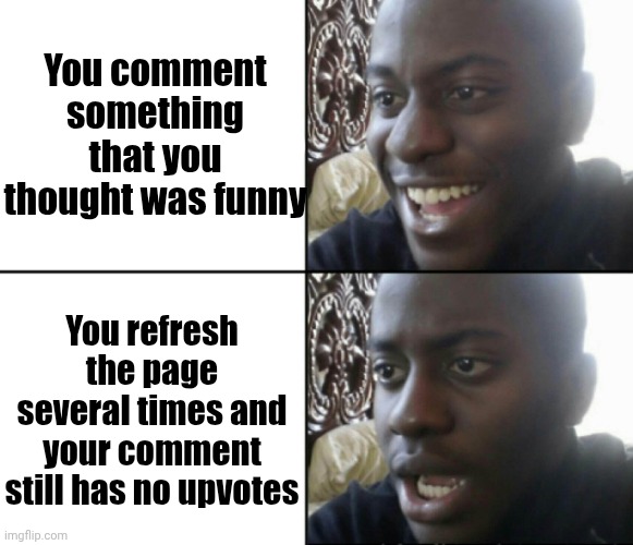 . | You comment something that you thought was funny; You refresh the page several times and your comment still has no upvotes | image tagged in happy / shock | made w/ Imgflip meme maker