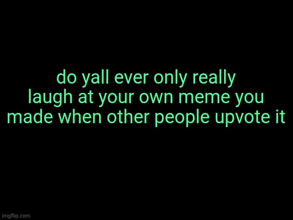 or is that just me | do yall ever only really laugh at your own meme you made when other people upvote it | made w/ Imgflip meme maker