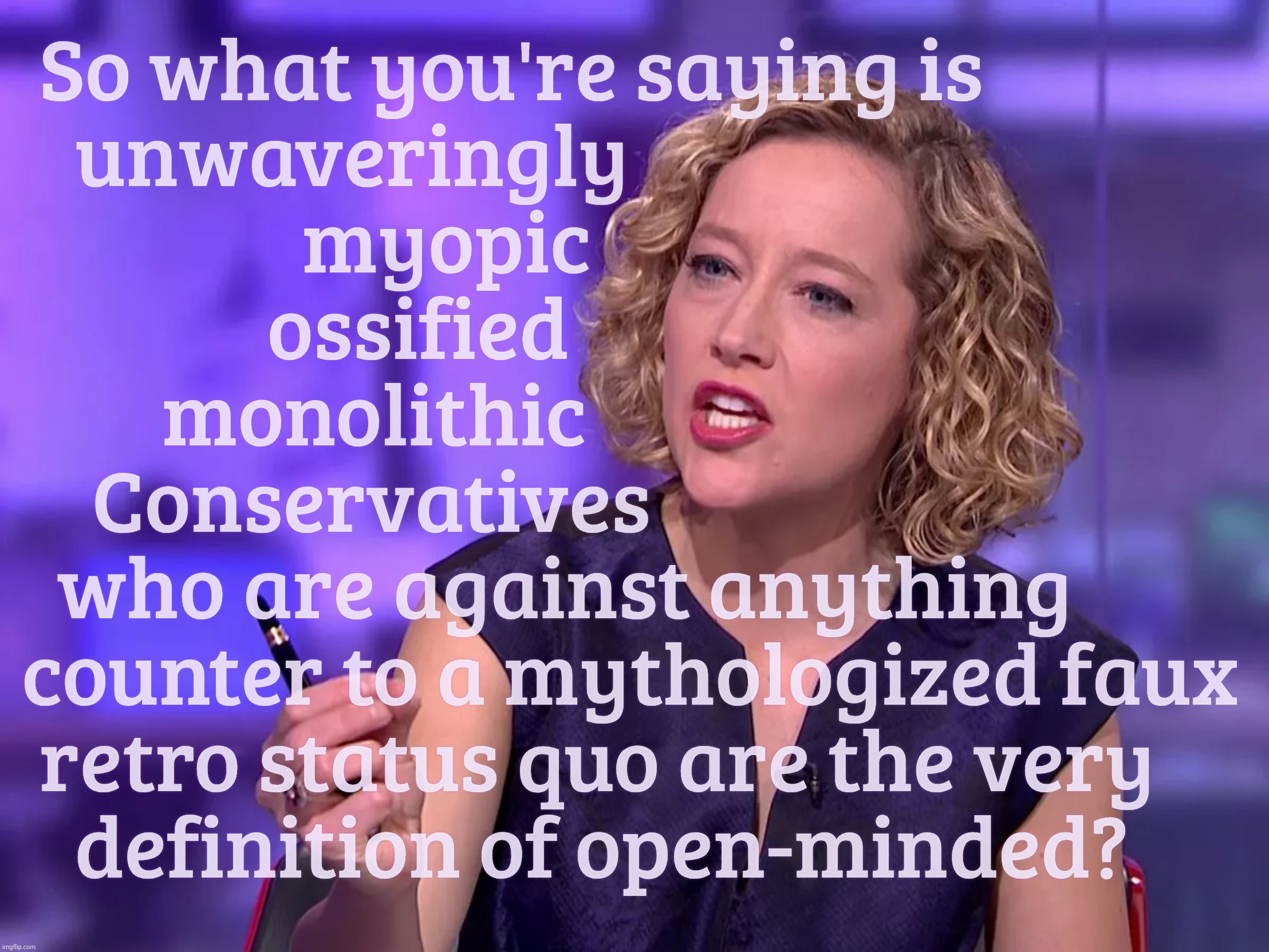 Tunnel vision conservative claiming to be open-minded | So what you're saying is
   unwaveringly
                myopic
              ossified
        monolithic
    Conservatives
  who are against anything
counter to a mythologized faux
 retro status quo are the very
   definition of open-minded? | image tagged in cathy newman | made w/ Imgflip meme maker