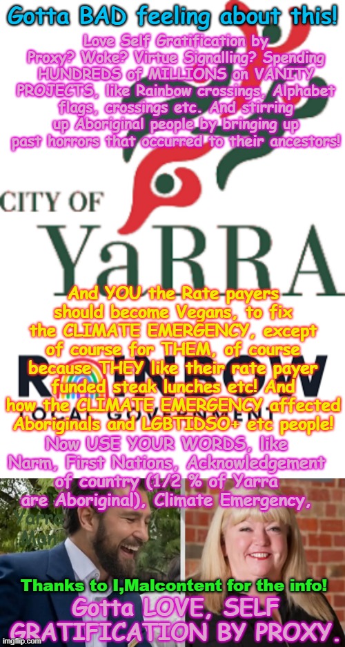 Gotta love the Ultra Far Left Green / Labor / Teal, Self Gratification by Proxy garbage. | Gotta BAD feeling about this! Love Self Gratification by Proxy? Woke? Virtue Signalling? Spending HUNDREDS of MILLIONS on VANITY PROJECTS, like Rainbow crossings, Alphabet flags, crossings etc. And stirring up Aboriginal people by bringing up past horrors that occurred to their ancestors! And YOU the Rate payers should become Vegans, to fix the CLIMATE EMERGENCY, except of course for THEM, of course because THEY like their rate payer funded steak lunches etc! And how the CLIMATE EMERGENCY affected Aboriginals and LGBTIDSO+ etc people! Now USE YOUR WORDS, like Narm, First Nations, Acknowledgement of country (1/2 % of Yarra are Aboriginal), Climate Emergency, Yarra Man; Thanks to I,Malcontent for the info! Gotta LOVE, SELF GRATIFICATION BY PROXY. | image tagged in yarra council australia ultra far left,virtue signalling woke,progessive pandering,aboriginal lgbt narm,climate emergency | made w/ Imgflip meme maker